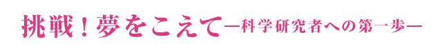 挑戦！夢をこえて－科学研究者への第一歩－